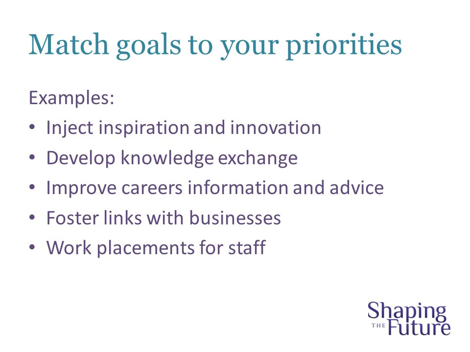 Match goals to your priorities Examples: Inject inspiration and innovation Develop knowledge exchange Improve careers information and advice Foster links with businesses Work placements for staff