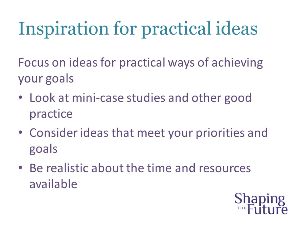 Inspiration for practical ideas Focus on ideas for practical ways of achieving your goals Look at mini-case studies and other good practice Consider ideas that meet your priorities and goals Be realistic about the time and resources available
