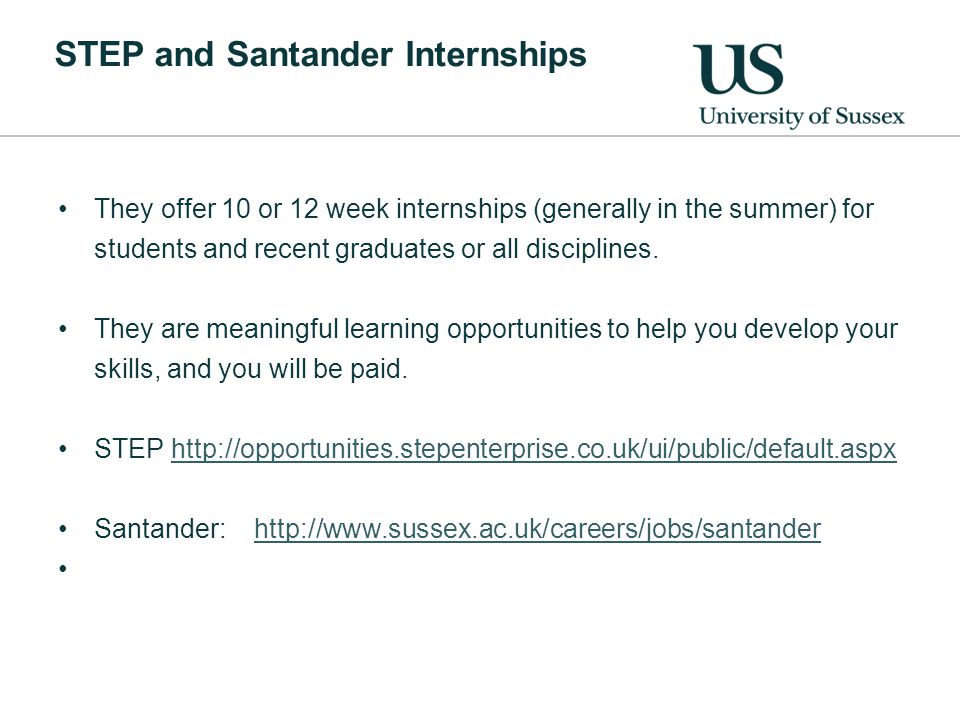 STEP and Santander Internships They offer 10 or 12 week internships (generally in the summer) for students and recent graduates or all disciplines.