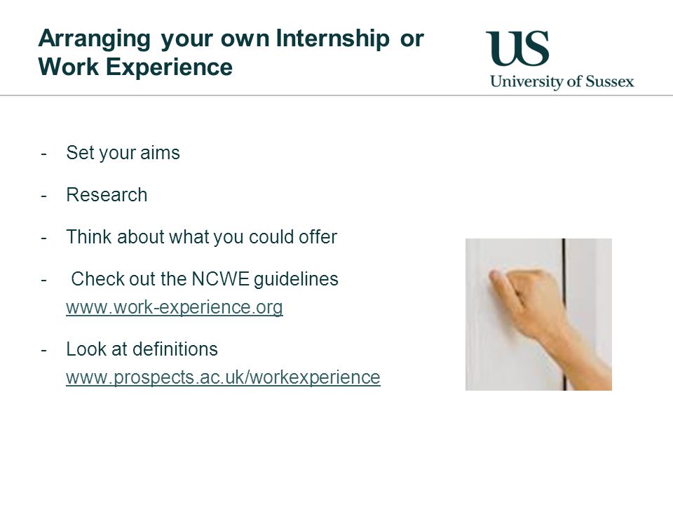 Arranging your own Internship or Work Experience -Set your aims -Research -Think about what you could offer - Check out the NCWE guidelines   -Look at definitions