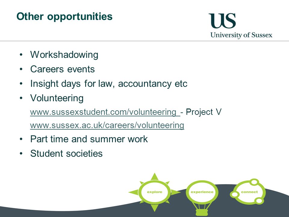 Other opportunities Workshadowing Careers events Insight days for law, accountancy etc Volunteering Project V   Part time and summer work Student societies