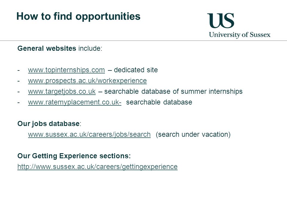 How to find opportunities General websites include: -  – dedicated sitewww.topinternships.com – searchable database of summer internshipswww.targetjobs.co.uk -  searchable databasewww.ratemyplacement.co.uk- Our jobs database:   (search under vacation) Our Getting Experience sections: