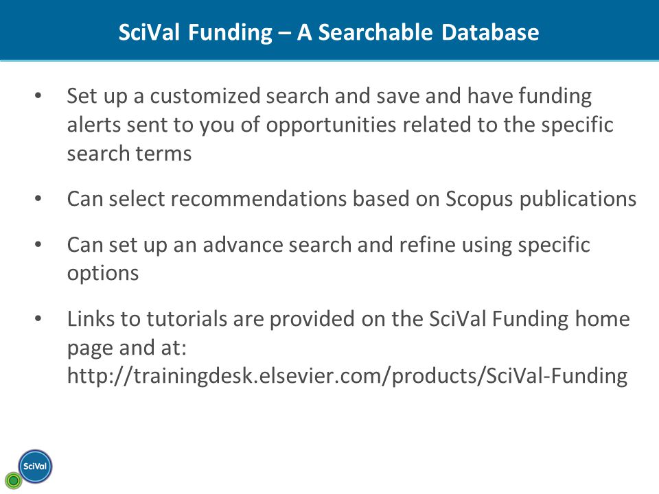 SciVal Funding – A Searchable Database Set up a customized search and save and have funding alerts sent to you of opportunities related to the specific search terms Can select recommendations based on Scopus publications Can set up an advance search and refine using specific options Links to tutorials are provided on the SciVal Funding home page and at: