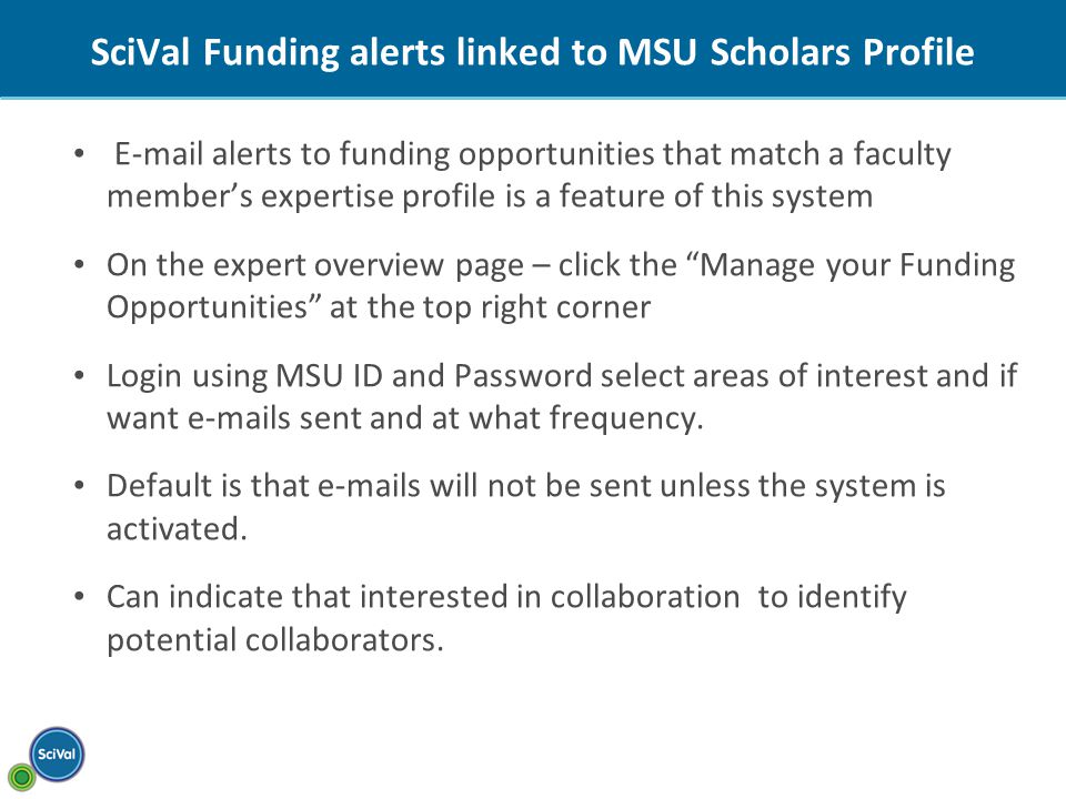 SciVal Funding alerts linked to MSU Scholars Profile  alerts to funding opportunities that match a faculty member’s expertise profile is a feature of this system On the expert overview page – click the Manage your Funding Opportunities at the top right corner Login using MSU ID and Password select areas of interest and if want  s sent and at what frequency.