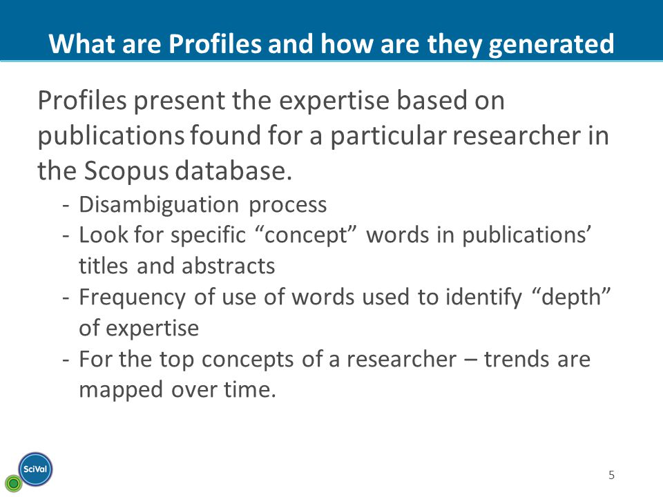 5 What are Profiles and how are they generated Profiles present the expertise based on publications found for a particular researcher in the Scopus database.