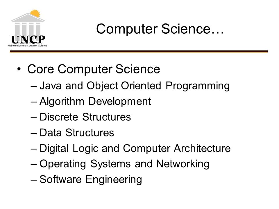 Computer Science… Core Computer Science –Java and Object Oriented Programming –Algorithm Development –Discrete Structures –Data Structures –Digital Logic and Computer Architecture –Operating Systems and Networking –Software Engineering