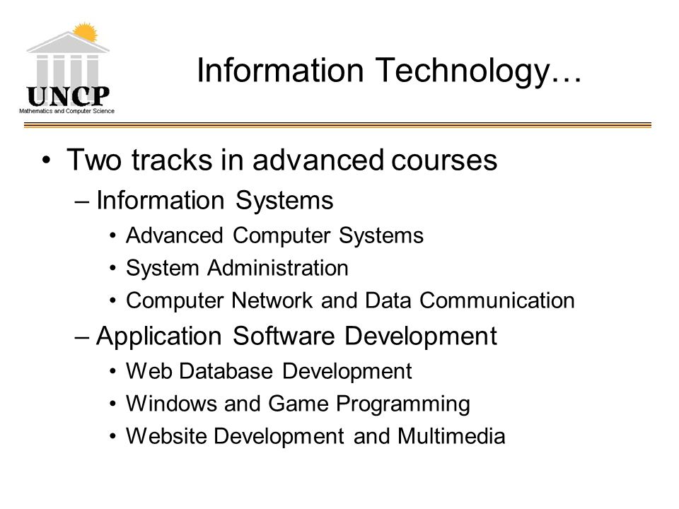 Information Technology… Two tracks in advanced courses –Information Systems Advanced Computer Systems System Administration Computer Network and Data Communication –Application Software Development Web Database Development Windows and Game Programming Website Development and Multimedia