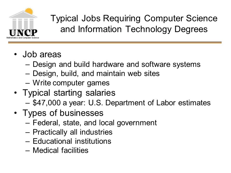 Typical Jobs Requiring Computer Science and Information Technology Degrees Job areas –Design and build hardware and software systems –Design, build, and maintain web sites –Write computer games Typical starting salaries –$47,000 a year: U.S.