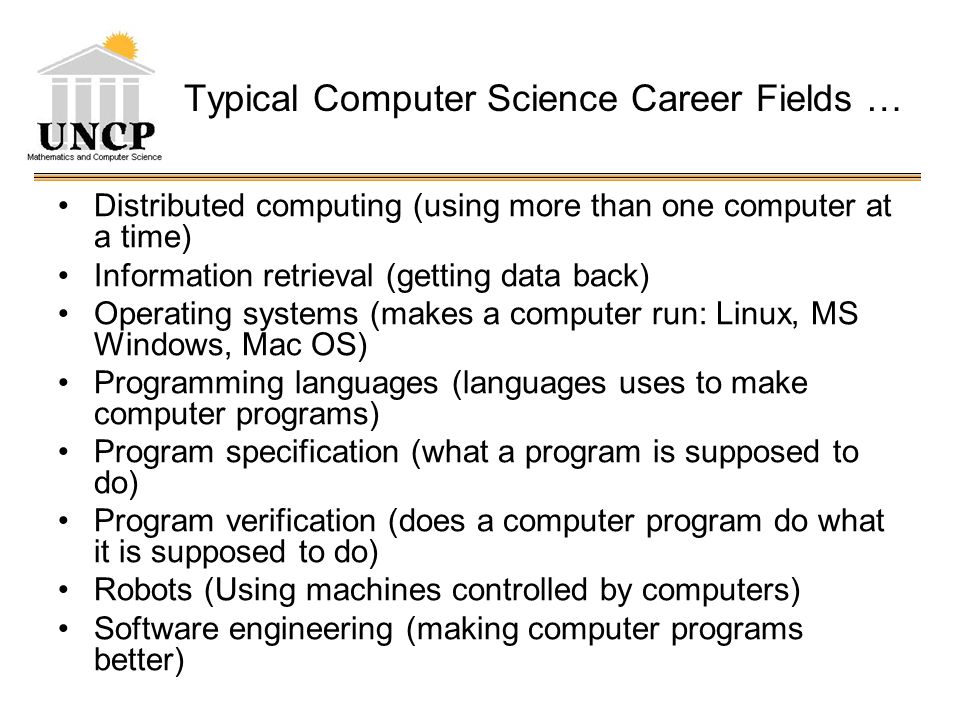 Typical Computer Science Career Fields … Distributed computing (using more than one computer at a time) Information retrieval (getting data back) Operating systems (makes a computer run: Linux, MS Windows, Mac OS) Programming languages (languages uses to make computer programs) Program specification (what a program is supposed to do) Program verification (does a computer program do what it is supposed to do) Robots (Using machines controlled by computers) Software engineering (making computer programs better)