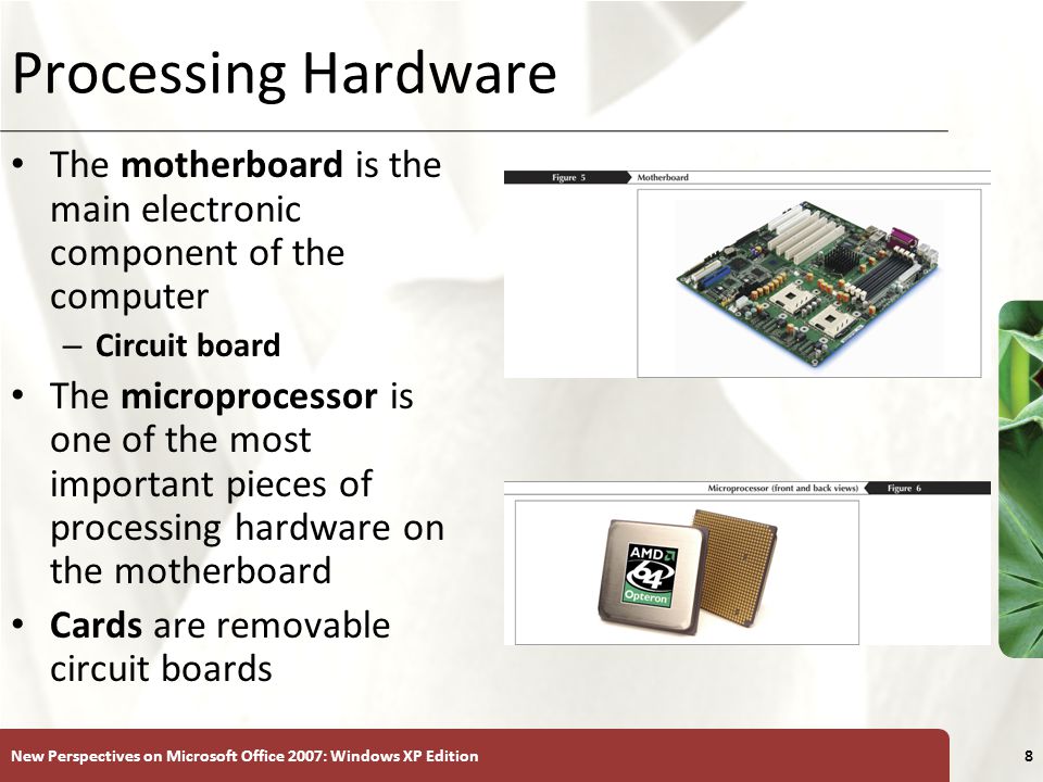 XP New Perspectives on Microsoft Office 2007: Windows XP Edition8 Processing Hardware The motherboard is the main electronic component of the computer – Circuit board The microprocessor is one of the most important pieces of processing hardware on the motherboard Cards are removable circuit boards