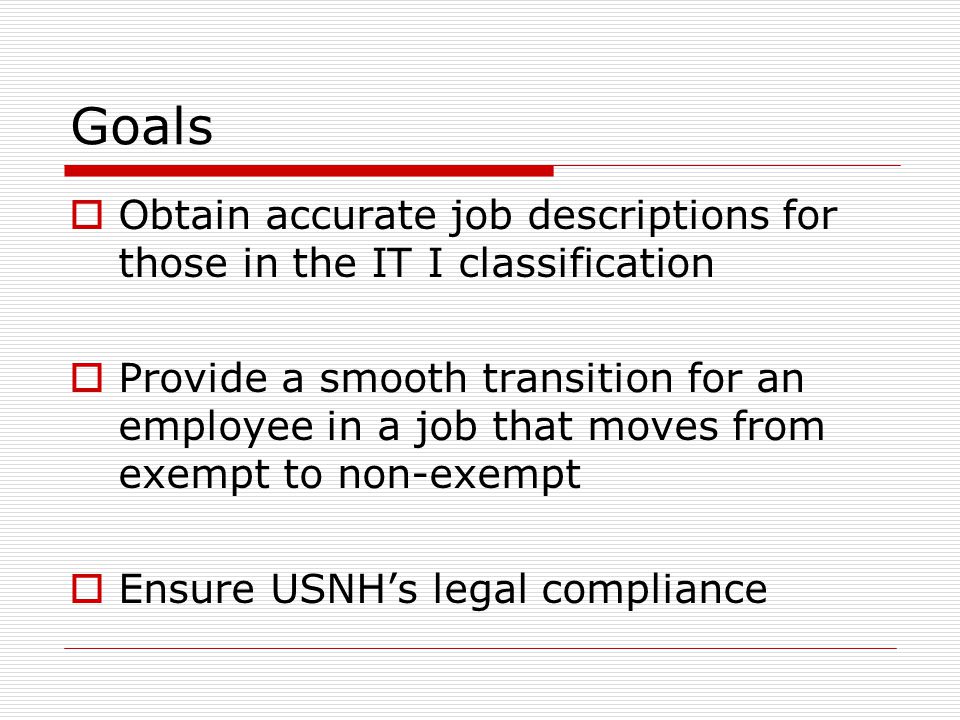 Goals  Obtain accurate job descriptions for those in the IT I classification  Provide a smooth transition for an employee in a job that moves from exempt to non-exempt  Ensure USNH’s legal compliance