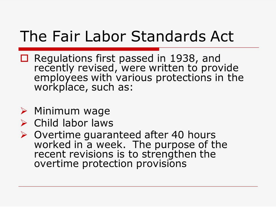 The Fair Labor Standards Act  Regulations first passed in 1938, and recently revised, were written to provide employees with various protections in the workplace, such as:  Minimum wage  Child labor laws  Overtime guaranteed after 40 hours worked in a week.