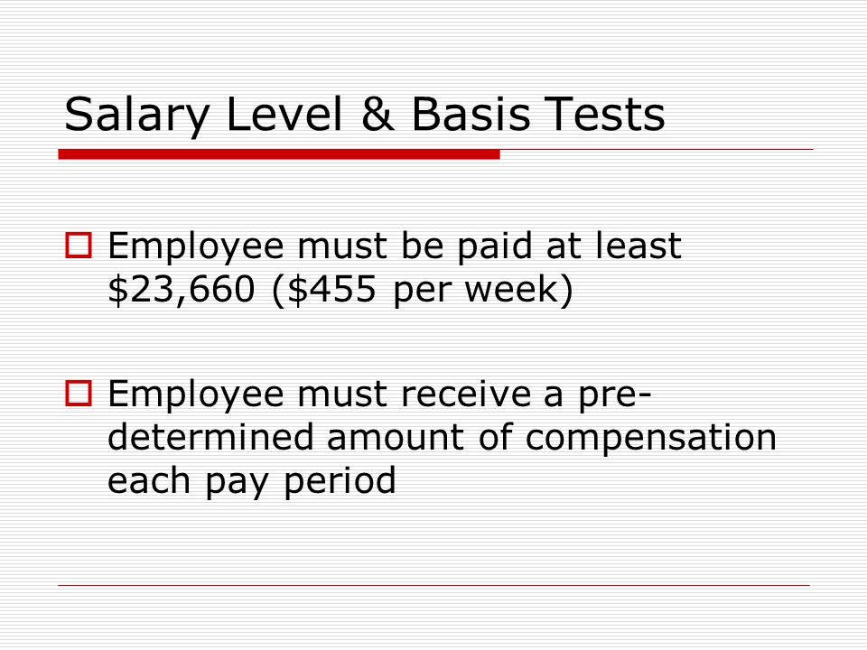 Salary Level & Basis Tests  Employee must be paid at least $23,660 ($455 per week)  Employee must receive a pre- determined amount of compensation each pay period