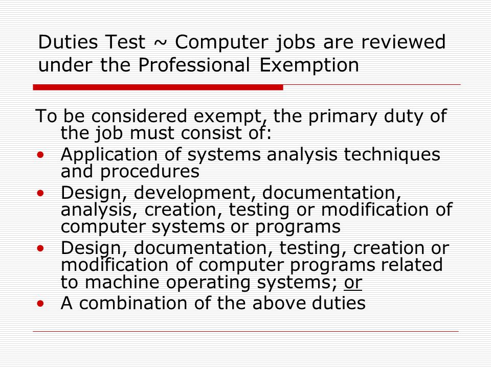 Duties Test ~ Computer jobs are reviewed under the Professional Exemption To be considered exempt, the primary duty of the job must consist of: Application of systems analysis techniques and procedures Design, development, documentation, analysis, creation, testing or modification of computer systems or programs Design, documentation, testing, creation or modification of computer programs related to machine operating systems; or A combination of the above duties