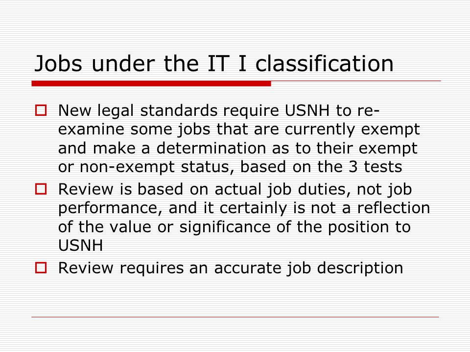 Jobs under the IT I classification  New legal standards require USNH to re- examine some jobs that are currently exempt and make a determination as to their exempt or non-exempt status, based on the 3 tests  Review is based on actual job duties, not job performance, and it certainly is not a reflection of the value or significance of the position to USNH  Review requires an accurate job description