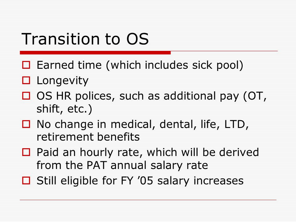 Transition to OS  Earned time (which includes sick pool)  Longevity  OS HR polices, such as additional pay (OT, shift, etc.)  No change in medical, dental, life, LTD, retirement benefits  Paid an hourly rate, which will be derived from the PAT annual salary rate  Still eligible for FY ’05 salary increases