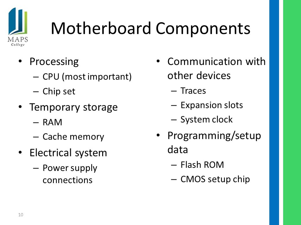 10 Motherboard Components Processing – CPU (most important) – Chip set Temporary storage – RAM – Cache memory Electrical system – Power supply connections Communication with other devices – Traces – Expansion slots – System clock Programming/setup data – Flash ROM – CMOS setup chip