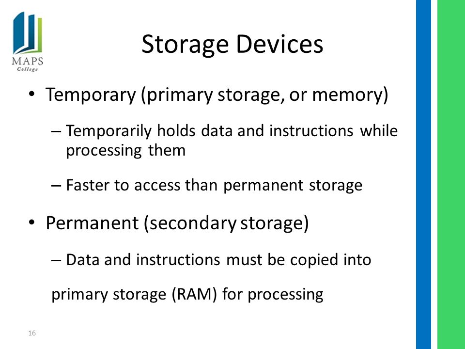 16 Storage Devices Temporary (primary storage, or memory) – Temporarily holds data and instructions while processing them – Faster to access than permanent storage Permanent (secondary storage) – Data and instructions must be copied into primary storage (RAM) for processing