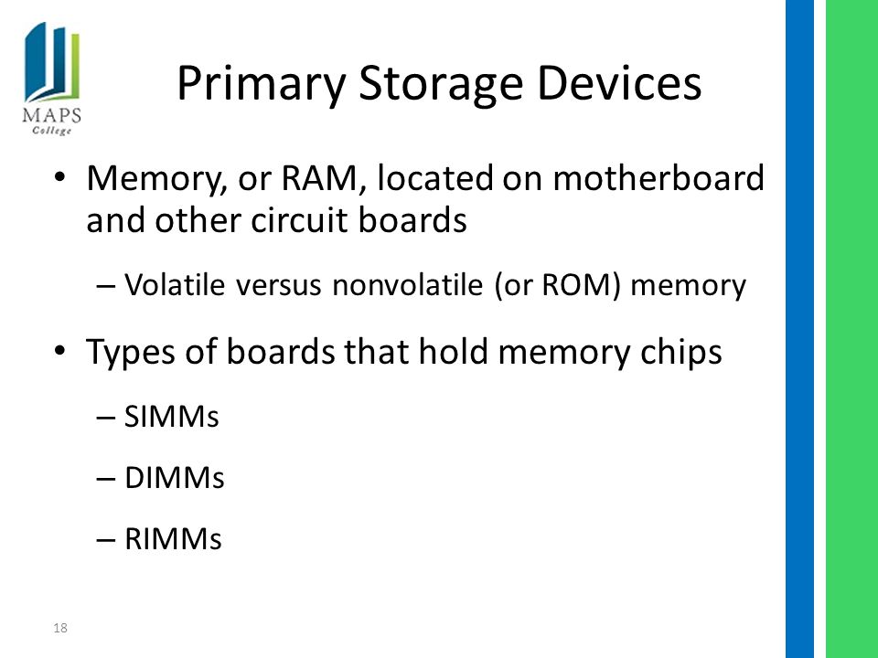18 Primary Storage Devices Memory, or RAM, located on motherboard and other circuit boards – Volatile versus nonvolatile (or ROM) memory Types of boards that hold memory chips – SIMMs – DIMMs – RIMMs