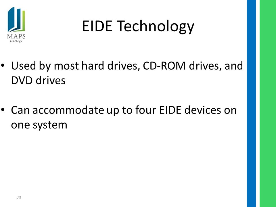 23 EIDE Technology Used by most hard drives, CD-ROM drives, and DVD drives Can accommodate up to four EIDE devices on one system