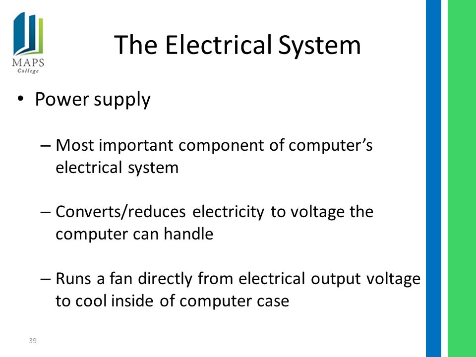 39 The Electrical System Power supply – Most important component of computer’s electrical system – Converts/reduces electricity to voltage the computer can handle – Runs a fan directly from electrical output voltage to cool inside of computer case