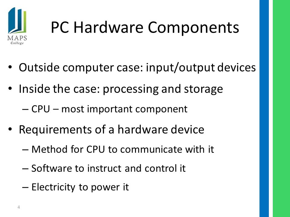 4 PC Hardware Components Outside computer case: input/output devices Inside the case: processing and storage – CPU – most important component Requirements of a hardware device – Method for CPU to communicate with it – Software to instruct and control it – Electricity to power it