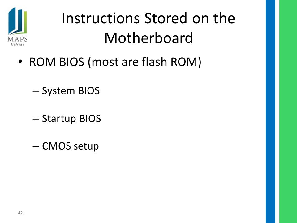 42 Instructions Stored on the Motherboard ROM BIOS (most are flash ROM) – System BIOS – Startup BIOS – CMOS setup