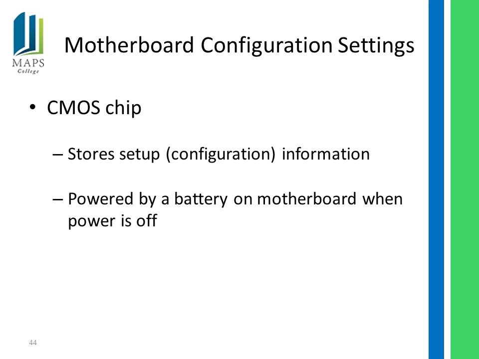 44 Motherboard Configuration Settings CMOS chip – Stores setup (configuration) information – Powered by a battery on motherboard when power is off
