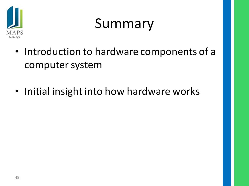 45 Summary Introduction to hardware components of a computer system Initial insight into how hardware works