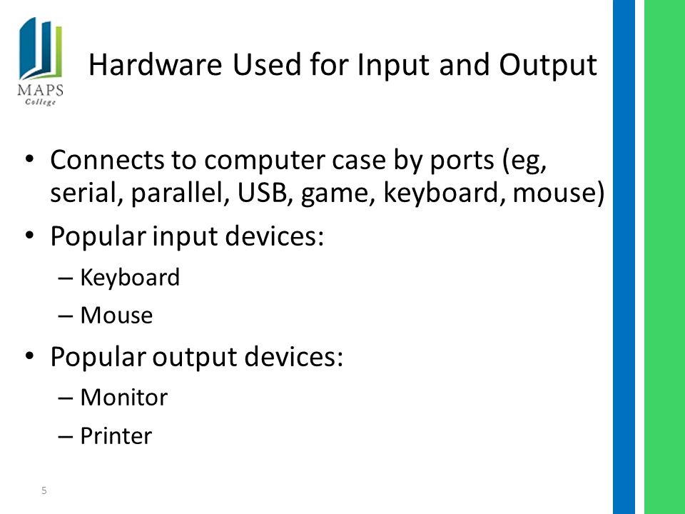 5 Hardware Used for Input and Output Connects to computer case by ports (eg, serial, parallel, USB, game, keyboard, mouse) Popular input devices: – Keyboard – Mouse Popular output devices: – Monitor – Printer
