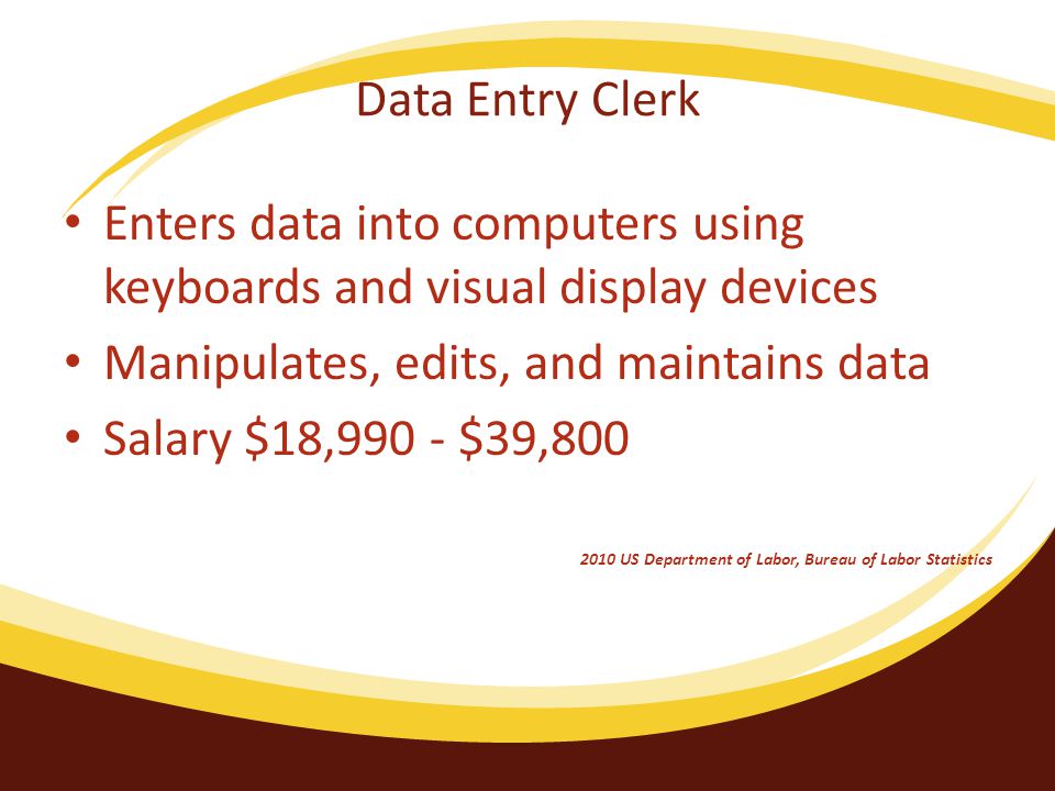 Data Entry Clerk Enters data into computers using keyboards and visual display devices Manipulates, edits, and maintains data Salary $18,990 - $39, US Department of Labor, Bureau of Labor Statistics