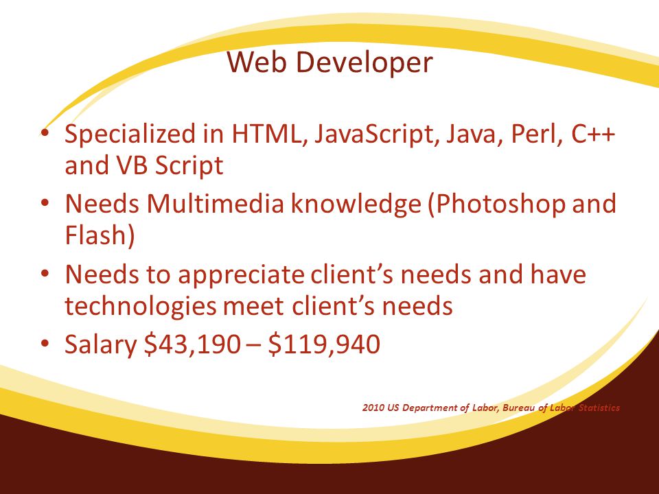 Web Developer Specialized in HTML, JavaScript, Java, Perl, C++ and VB Script Needs Multimedia knowledge (Photoshop and Flash) Needs to appreciate client’s needs and have technologies meet client’s needs Salary $43,190 – $119, US Department of Labor, Bureau of Labor Statistics