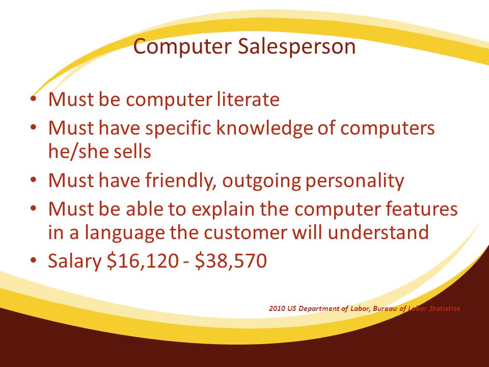 Computer Salesperson Must be computer literate Must have specific knowledge of computers he/she sells Must have friendly, outgoing personality Must be able to explain the computer features in a language the customer will understand Salary $16,120 - $38, US Department of Labor, Bureau of Labor Statistics