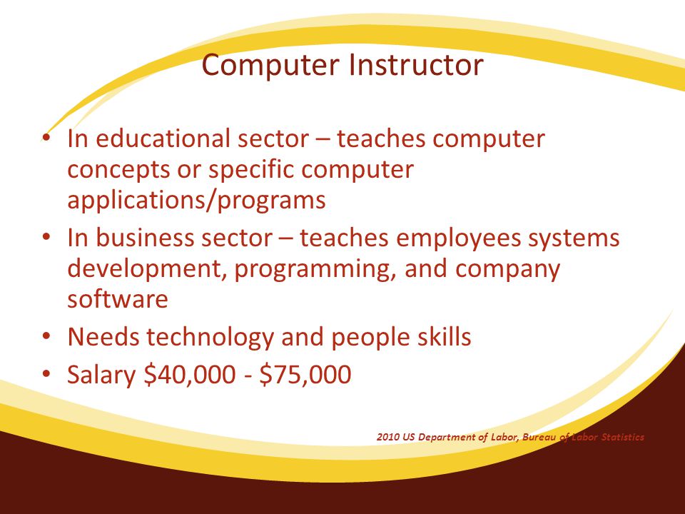 Computer Instructor In educational sector – teaches computer concepts or specific computer applications/programs In business sector – teaches employees systems development, programming, and company software Needs technology and people skills Salary $40,000 - $75, US Department of Labor, Bureau of Labor Statistics
