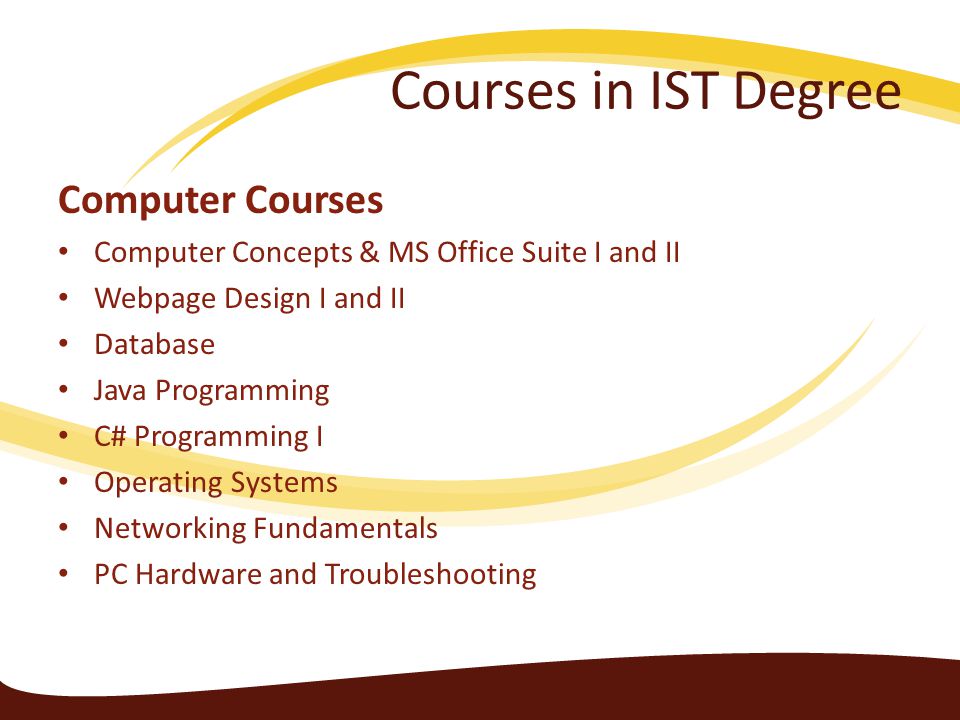 Courses in IST Degree Computer Courses Computer Concepts & MS Office Suite I and II Webpage Design I and II Database Java Programming C# Programming I Operating Systems Networking Fundamentals PC Hardware and Troubleshooting