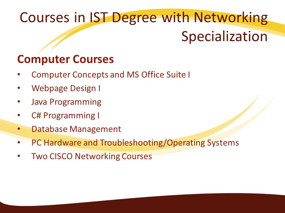 Courses in IST Degree with Networking Specialization Computer Courses Computer Concepts and MS Office Suite I Webpage Design I Java Programming C# Programming I Database Management PC Hardware and Troubleshooting/Operating Systems Two CISCO Networking Courses