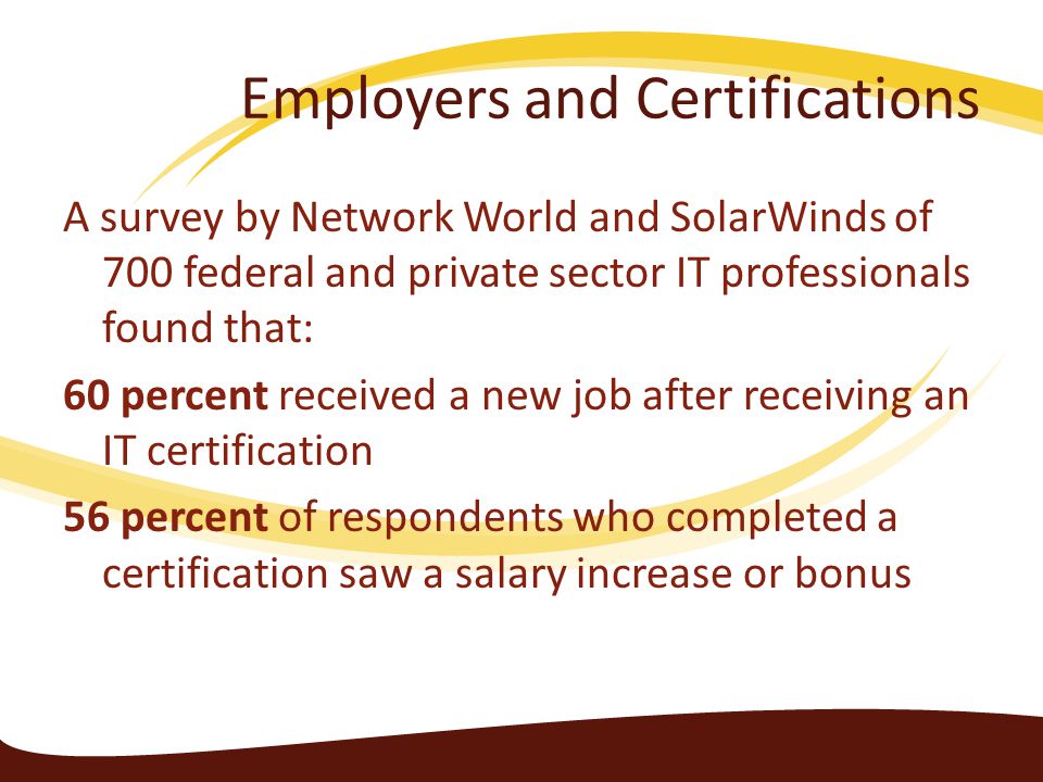 Employers and Certifications A survey by Network World and SolarWinds of 700 federal and private sector IT professionals found that: 60 percent received a new job after receiving an IT certification 56 percent of respondents who completed a certification saw a salary increase or bonus