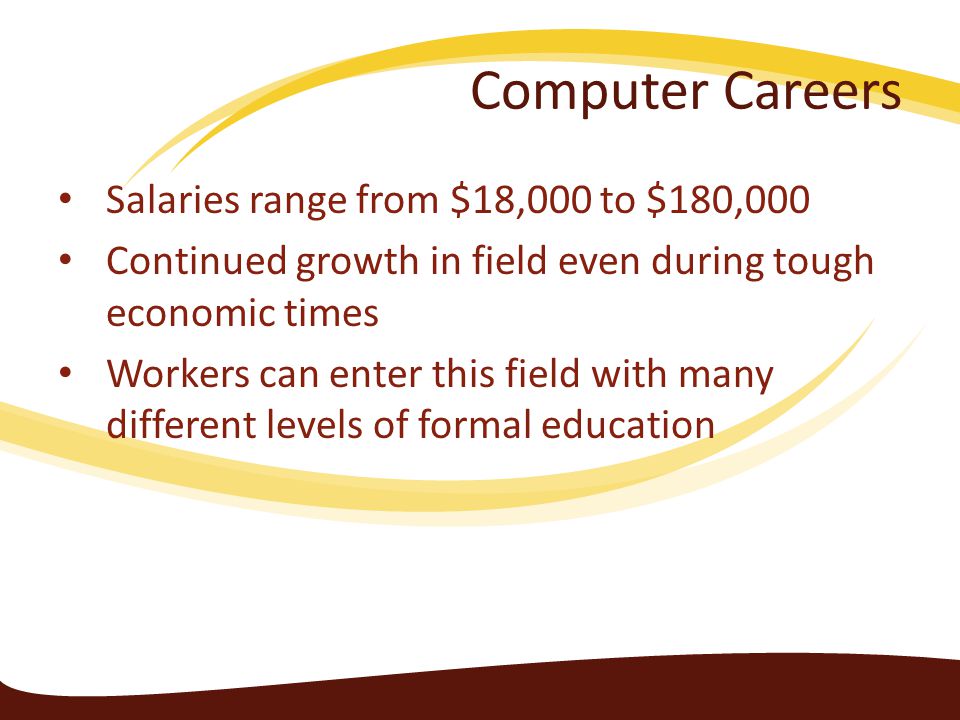 Computer Careers Salaries range from $18,000 to $180,000 Continued growth in field even during tough economic times Workers can enter this field with many different levels of formal education
