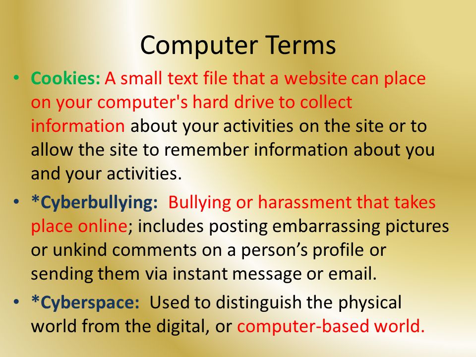 Computer Terms Cookies: A small text file that a website can place on your computer s hard drive to collect information about your activities on the site or to allow the site to remember information about you and your activities.