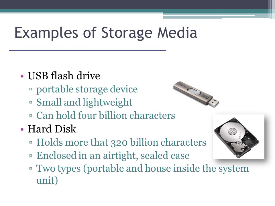 Examples of Storage Media USB flash drive ▫portable storage device ▫Small and lightweight ▫Can hold four billion characters Hard Disk ▫Holds more that 320 billion characters ▫Enclosed in an airtight, sealed case ▫Two types (portable and house inside the system unit)