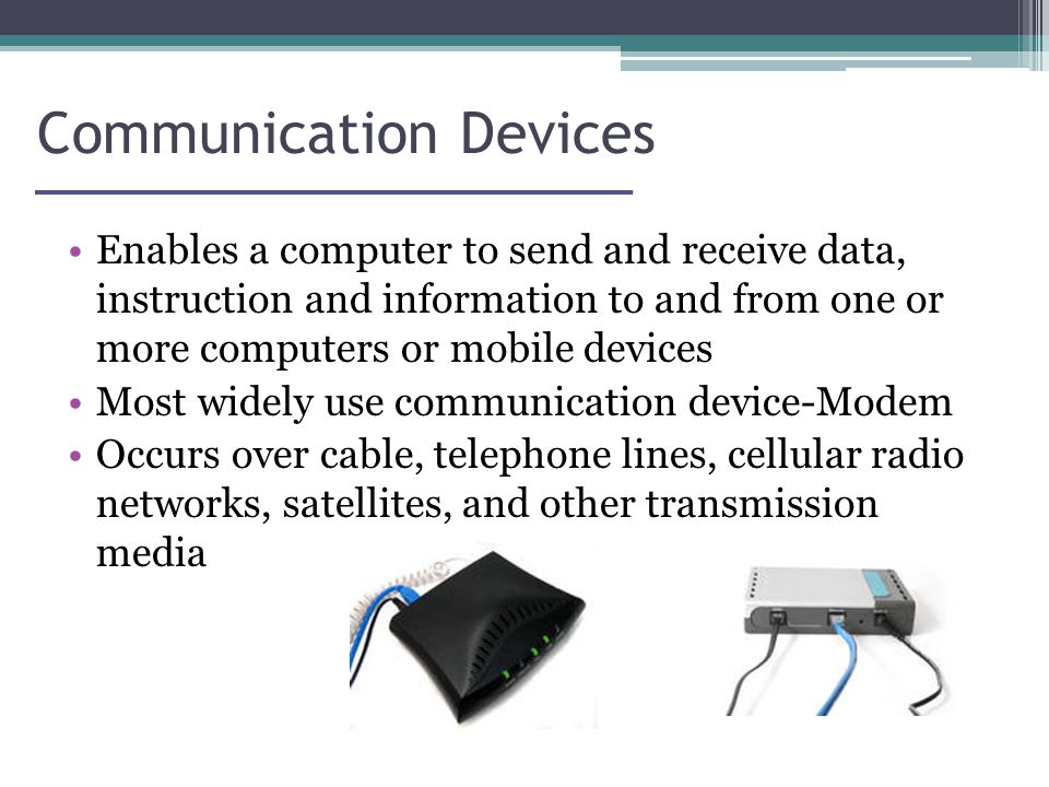 Communication Devices Enables a computer to send and receive data, instruction and information to and from one or more computers or mobile devices Most widely use communication device-Modem Occurs over cable, telephone lines, cellular radio networks, satellites, and other transmission media
