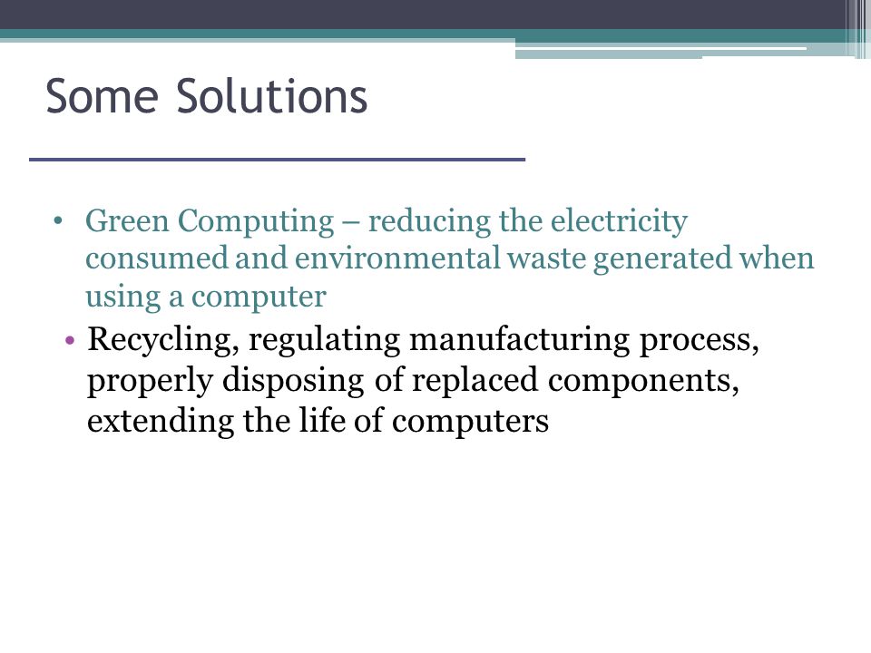 Some Solutions Green Computing – reducing the electricity consumed and environmental waste generated when using a computer Recycling, regulating manufacturing process, properly disposing of replaced components, extending the life of computers
