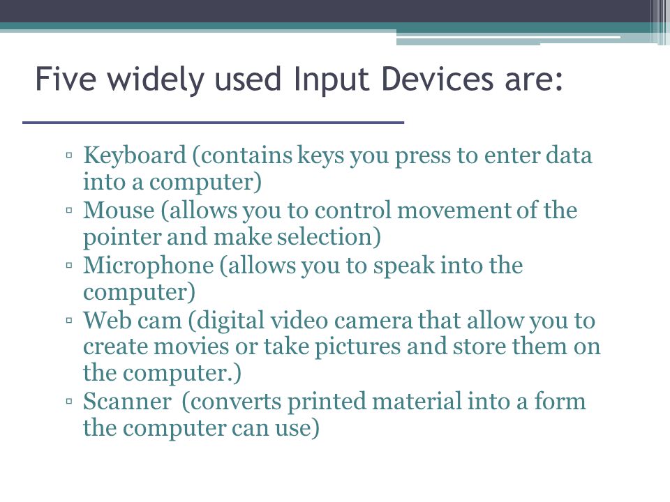 Five widely used Input Devices are: ▫Keyboard (contains keys you press to enter data into a computer) ▫Mouse (allows you to control movement of the pointer and make selection) ▫Microphone (allows you to speak into the computer) ▫Web cam (digital video camera that allow you to create movies or take pictures and store them on the computer.) ▫Scanner (converts printed material into a form the computer can use)
