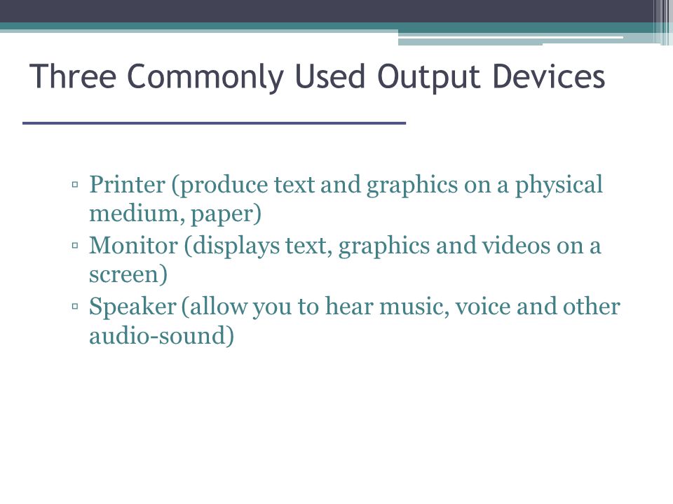 Three Commonly Used Output Devices ▫Printer (produce text and graphics on a physical medium, paper) ▫Monitor (displays text, graphics and videos on a screen) ▫Speaker (allow you to hear music, voice and other audio-sound)