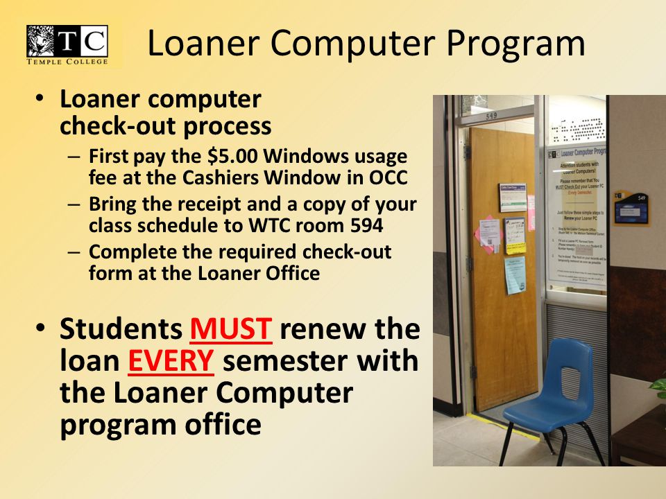 Loaner computer check-out process – First pay the $5.00 Windows usage fee at the Cashiers Window in OCC – Bring the receipt and a copy of your class schedule to WTC room 594 – Complete the required check-out form at the Loaner Office Students MUST renew the loan EVERY semester with the Loaner Computer program office Loaner Computer Program