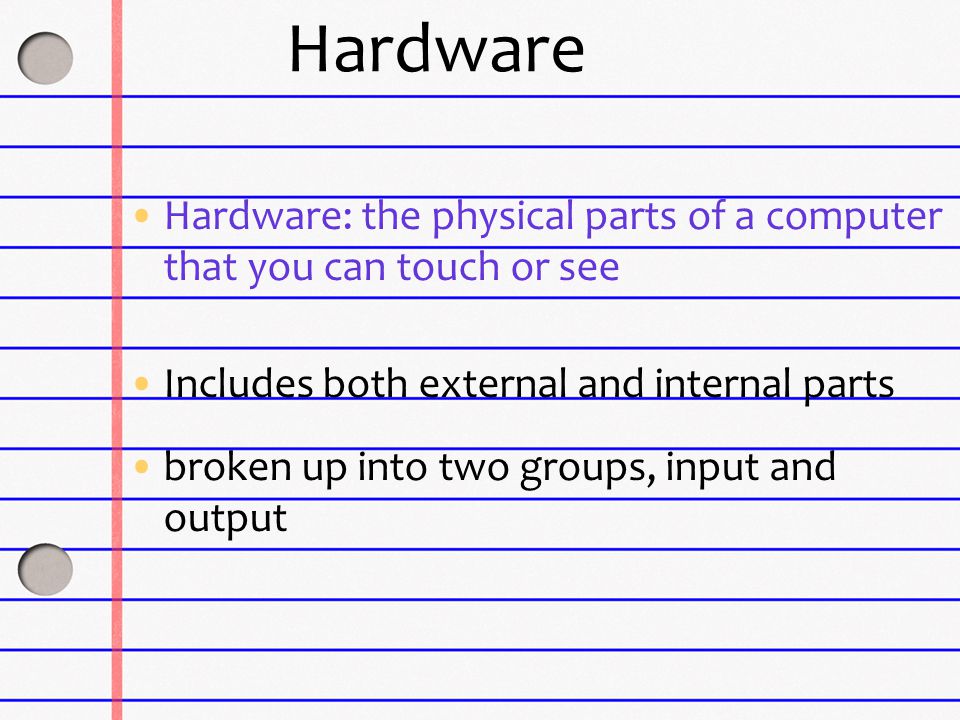Hardware Hardware: the physical parts of a computer that you can touch or see Includes both external and internal parts broken up into two groups, input and output
