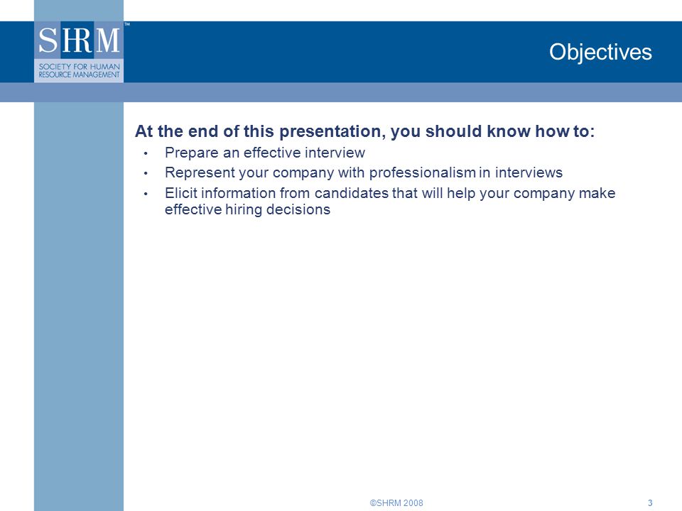 ©SHRM Objectives At the end of this presentation, you should know how to: Prepare an effective interview Represent your company with professionalism in interviews Elicit information from candidates that will help your company make effective hiring decisions