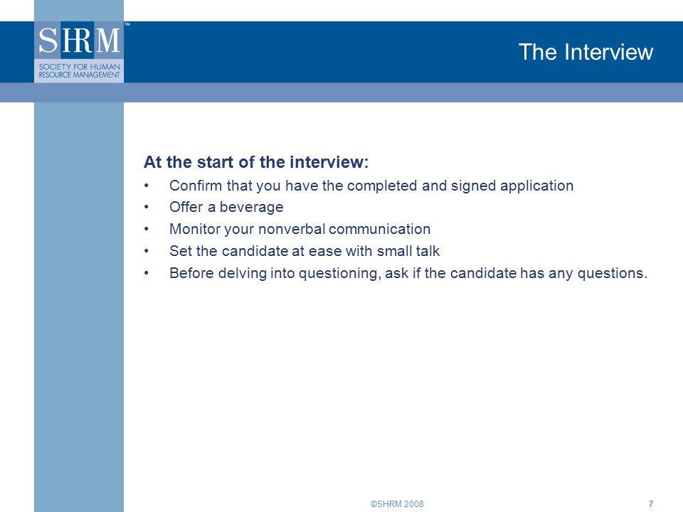 ©SHRM The Interview At the start of the interview: Confirm that you have the completed and signed application Offer a beverage Monitor your nonverbal communication Set the candidate at ease with small talk Before delving into questioning, ask if the candidate has any questions.