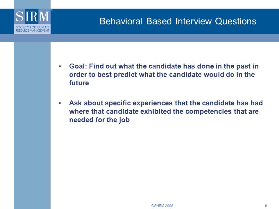 ©SHRM Behavioral Based Interview Questions Goal: Find out what the candidate has done in the past in order to best predict what the candidate would do in the future Ask about specific experiences that the candidate has had where that candidate exhibited the competencies that are needed for the job