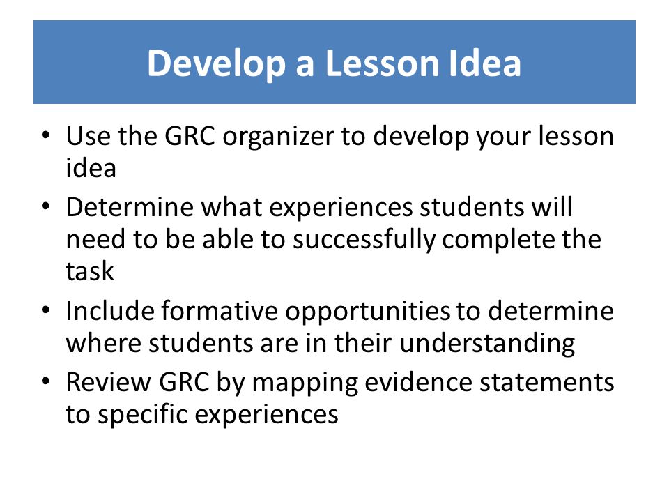 Develop a Lesson Idea Use the GRC organizer to develop your lesson idea Determine what experiences students will need to be able to successfully complete the task Include formative opportunities to determine where students are in their understanding Review GRC by mapping evidence statements to specific experiences